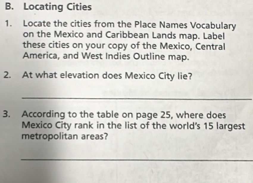 Locating Cities 
1. Locate the cities from the Place Names Vocabulary 
on the Mexico and Caribbean Lands map. Label 
these cities on your copy of the Mexico, Central 
America, and West Indies Outline map. 
2. At what elevation does Mexico City lie? 
_ 
3. According to the table on page 25, where does 
Mexico City rank in the list of the world's 15 largest 
metropolitan areas? 
_