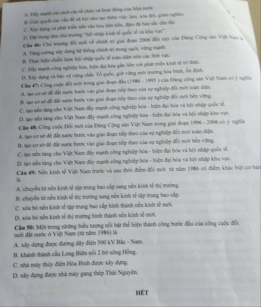 A. Đầy mạnh cải cách các tổ chức và hoạt động của Nhà nước
B. Giải quyết các vấn để xã hội như tạo thêm việc làm, xóa đói, giám nghéo.
C. Xây dựng và phát triển nền văn hóa tiên tiến, đậm đà bản sắc dân tộc.
D. Đặt trọng tâm chủ trương ''hội nhập kinh tế quốc tế và khu vực”'.
Câu 46: Chủ trương đổi mới về chính trị giai đoạn 2006 đến nay của Đảng Cộng sản Việt Nam là
A. Tăng cường xây dựng hệ thống chính trị trong sạch, vững mạnh.
B. Thực hiện chiến lược hội nhập quốc tế toàn điện trên các lĩnh vực.
C. Đầy mạnh công nghiệp hóa, hiện đại hóa gắn liền với phát triển kinh tế trí thức.
D. Xây dựng và bảo vệ vững chắc Tổ quốc, giữ vững môi trường hòa bình, ổn định.
Cầu 47: Công cuộc đổi mới trong giai đoạn đầu (1986 - 1995 ) của Đảng cộng sản Việt Nam có ý nghĩa
A. tạo cơ sở đề đất nước bước vào giai đoạn tiếp theo của sự nghiệp đổi mới toàn diện.
B. tạo cơ sở đề đất nước bước vào giai đoạn tiếp theo của sự nghiệp đổi mới bền vững.
C. tạo nền tàng cho Việt Nam đầy mạnh công nghiệp hóa - hiện đại hóa và hội nhập quốc tế.
D. tạo nền tảng cho Việt Nam đầy mạnh công nghiệp hóa - hiện đại hóa và hội nhập khu vực.
Câu 48: Công cuộc Đổi mới của Đảng Cộng sản Việt Nam trong giai đoạn 1996 - 2006 có ý nghĩa
A. tạo cơ sở để đất nước bước vào giai đoạn tiếp theo của sự nghiệp đổi mới toàn diện.
B. tạo cơ sở để đất nước bước vào giai đoạn tiếp theo của sự nghiệp đổi mới bền vững.
C. tạo nền tàng cho Việt Nam đầy mạnh công nghiệp hóa - hiện đại hóa và hội nhập quốc tế.
D. tạo nền tảng cho Việt Nam đầy mạnh công nghiệp hóa - hiện đại hóa và hội nhập khu vực.
Câu 49: Nền kinh tế Việt Nam trước và sau thời điểm đồi mới từ năm 1986 có điểm khác biệt cơ bản
là
A. chuyển từ nền kinh tế tập trung bao cấp sang nền kinh tế thị trường.
B. chuyển từ nền kinh tế thị trường sang nền kinh tế tập trung bao cấp.
C. xóa bỏ nền kinh tế tập trung bao cấp hình thành nền kinh tế mới.
D. xóa bỏ nền kinh tế thị trường hình thành nền kinh tế mới.
Câu 50: Một trong những biểu tượng nổi bật thể hiện thành công bước đầu của công cuộc đổi
mới đất nước ở Việt Nam (từ năm 1986) là
A. xây dựng được đường dây điện 500 kV Bắc - Nam.
B. khánh thành cầu Long Biên nối 2 bờ sông Hồng.
C. nhà máy thủy điện Hòa Bình được xây dựng.
D. xây dựng được nhà máy gang thép Thái Nguyên.
HÉt