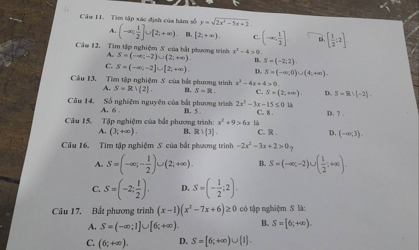 Tìm tập xác định của hàm số y=sqrt(2x^2-5x+2).
A. (-∈fty ; 1/2 ]∪ [2;+∈fty ) B. [2;+∈fty ). (-∈fty ; 1/2 ]. B. [ 1/2 ;2].
C.
Câu 12. Tìm tập nghiệm S của bất phương trình x^2-4>0.
A. S=(-∈fty ;-2)∪ (2;+∈fty ).
B. S=(-2;2).
C. S=(-∈fty ;-2]∪ [2;+∈fty ).
D. S=(-∈fty ;0)∪ (4;+∈fty ).
Câu 13. Tìm tập nghiệm S của bất phương trình x^2-4x+4>0.
A. S=R| 2 . B. S=R. C. S=(2;+∈fty ). D. S=R/ -2 .
Câu 14. Số nghiệm nguyên của bất phương trình 2x^2-3x-15≤ 0 là
A. 6 . B. 5 . C. 8 .
D. 7 .
Câu 15. Tập nghiệm của bất phương trình: x^2+9>6x là
A. (3;+∈fty ). R/ 3 . C. R . D. (-∈fty ;3).
B.
Câu 16. Tìm tập nghiệm S của bất phương trình -2x^2-3x+2>0 ?
A. S=(-∈fty ;- 1/2 )∪ (2;+∈fty ). S=(-∈fty ;-2)∪ ( 1/2 ;+∈fty ).
B.
C. S=(-2; 1/2 ). S=(- 1/2 ;2).
D.
Câu 17. Bất phương trình (x-1)(x^2-7x+6)≥ 0 có tập nghiệm S là:
A. S=(-∈fty ;1]∪ [6;+∈fty ).
B. S=[6;+∈fty ).
D.
C. (6;+∈fty ). S=[6;+∈fty )∪  1 .