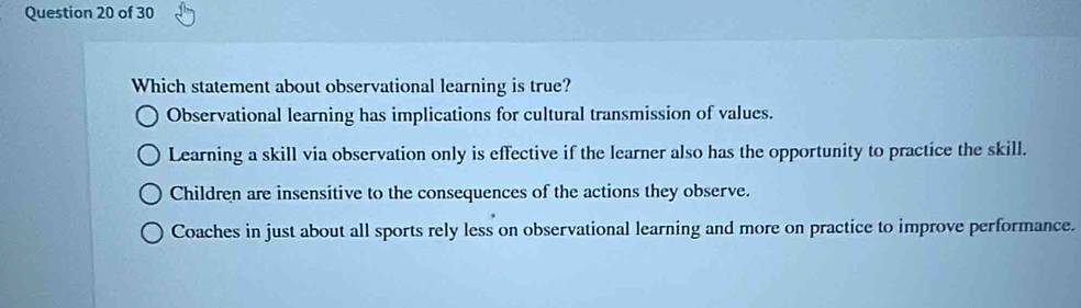 Which statement about observational learning is true?
Observational learning has implications for cultural transmission of values.
Learning a skill via observation only is effective if the learner also has the opportunity to practice the skill.
Children are insensitive to the consequences of the actions they observe.
Coaches in just about all sports rely less on observational learning and more on practice to improve performance.