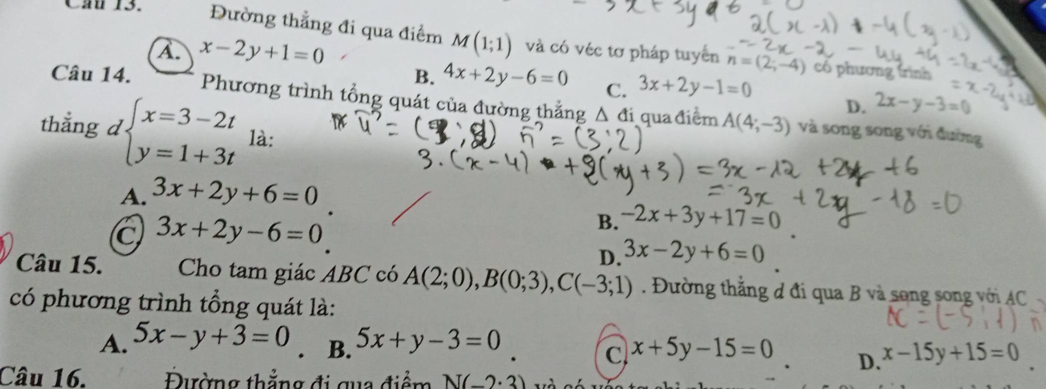 Đường thẳng đi qua điểm M(1;1)
A. x-2y+1=0 và có véc tơ pháp tuyển n=(2;-4) có phương trình
B. 4x+2y-6=0 C. 3x+2y-1=0 2x-y-3=0
D.
Câu 14. Phương trình tổng quát của đường thẳng Δ đi qua điểm A(4;-3) và song song với đường
thẳng d beginarrayl x=3-2t y=1+3tendarray. là:
A. 3x+2y+6=0
C 3x+2y-6=0
B. -2x+3y+17=0
D. 3x-2y+6=0
Câu 15. Cho tam giác ABC có A(2;0), B(0;3), C(-3;1). Đường thắng đ đi qua B và song song với AC
có phương trình tổng quát là:
A. 5x-y+3=0 5x+y-3=0
B.
x+5y-15=0
D. x-15y+15=0
Câu 16. Đường thẳng đi qua điểm N(-2· 3)