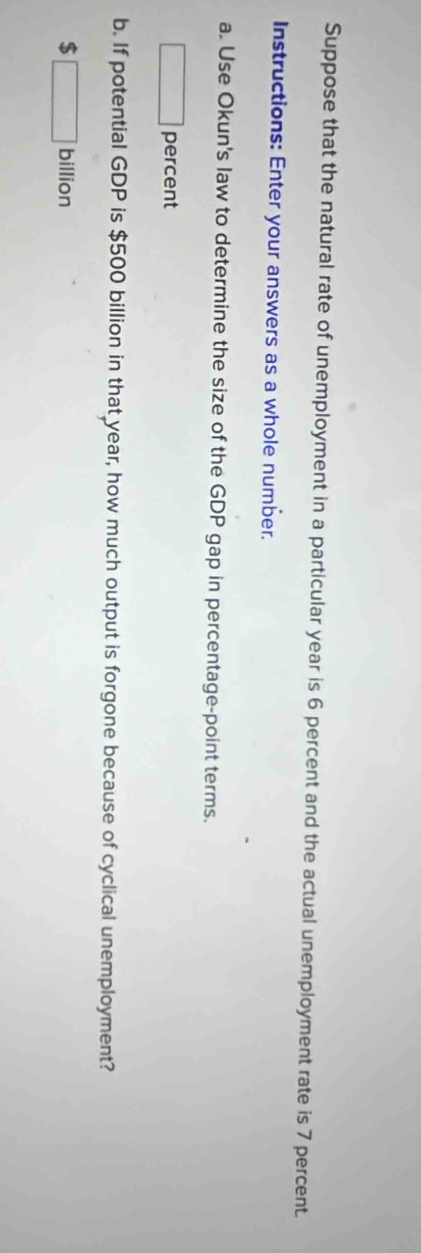 Suppose that the natural rate of unemployment in a particular year is 6 percent and the actual unemployment rate is 7 percent 
Instructions: Enter your answers as a whole number. 
a. Use Okun's law to determine the size of the GDP gap in percentage-point terms. 
□ percent 
b. If potential GDP is $500 billion in that year, how much output is forgone because of cyclical unemployment?
$ □ billion