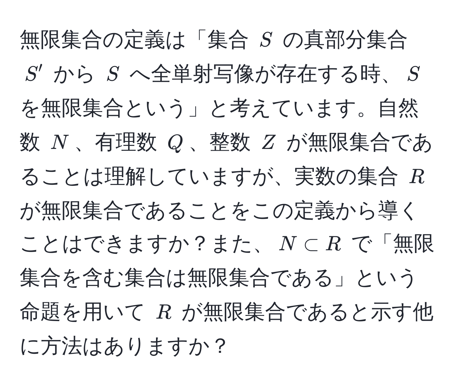 無限集合の定義は「集合 $S$ の真部分集合 $S'$ から $S$ へ全単射写像が存在する時、$S$ を無限集合という」と考えています。自然数 $N$、有理数 $Q$、整数 $Z$ が無限集合であることは理解していますが、実数の集合 $R$ が無限集合であることをこの定義から導くことはできますか？また、$N ⊂ R$ で「無限集合を含む集合は無限集合である」という命題を用いて $R$ が無限集合であると示す他に方法はありますか？