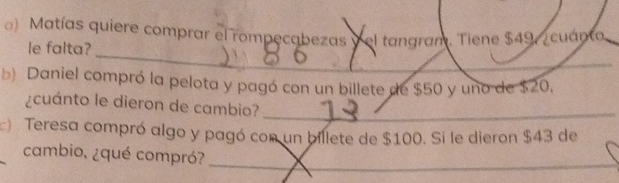 Matías quiere comprar el rompecabezas y el tangram. Tiene $49, cuánto 
_ 
le falta? 
b) Daniel compró la pelota y pagó con un billete de $50 y uno de $20, 
¿cuánto le dieron de cambio?_ 
c) Teresa compró algo y pagó con un billete de $100. Si le dieron $43 de 
_ 
cambio, ¿qué compró?