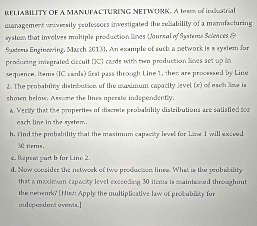 RELIABILITY OF A MANUFACTURING NETWORK. A team of industrial 
management university professors investigated the reliability of a manufacturing 
system that involves multiple production lines (Journal of Systems Sciences & 
Systems Engineering, March 2013). An example of such a network is a system for 
producing integrated circuit (IC) cards with two production lines set up in 
sequence. Items (IC cards) first pass through Line 1, then are processed by Line 
2. The probability distribution of the maximum capacity level (x) of each line is 
shown below. Assume the lines operate independently. 
a. Verify that the properties of discrete probability distributions are satisfied for 
each line in the system. 
b. Find the probability that the maximum capacity level for Line 1 will exceed
30 items. 
c. Repeat part b for Line 2. 
d. Now consider the network of two production lines. What is the probability 
that a maximum capacity level exceeding 30 items is maintained throughout 
the network? [Hint: Apply the multiplicative law of probability for 
independent events.]