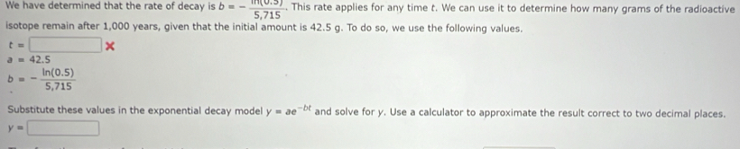 We have determined that the rate of decay is b=- (m(0.5))/5,715 . This rate applies for any time t. We can use it to determine how many grams of the radioactive 
isotope remain after 1,000 years, given that the initial amount is 42.5 g. To do so, we use the following values.
t=□ *
a=42.5
b=- (ln (0.5))/5,715 
Substitute these values in the exponential decay model y=ae^(-bt) and solve for y. Use a calculator to approximate the result correct to two decimal places.
y=□