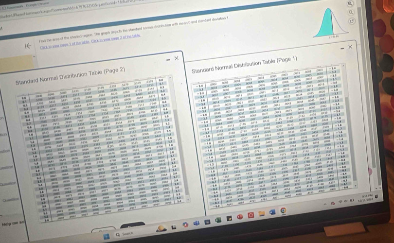1 933 Msesson : Googié Ch
Sudent/PuryerHomework.aspxthomeworkdd=6797632508questionld=1&dush6(
Q
a
` 
F ind the area of the shaded region. The graph depicts the standard normal distribution with mean 0 and standard deviation t
Cick to view nage,t of the table. Cick to vew page 2 of the table.
×
Standard Normal Distribution Table (Page 1)
0003 00 0001
Standard Normal Distribution Table (Page 2)
0005
0003 600 1 -1
0056 -1
5160 5499 5319 5w 5753
3714
- 1 4 ((0 2 000 0001 (003 0004 000
0.1 0.3 - 13
(003 000 0005 0008
- 31 000 o0 t s ∞GA7 00A3 3
. 5000 M 55 196 606A 6107 6547 63 0005 0004 0012 o 58 ,, - 1
.0024 . 2.7
000 00A 0015
83 510 ssut 640)B :: → cot 0015  o0 h .(()46 (4 . 
350 0.6 . 3.0 0010 0017
-16
o 50 8Tb5 2199 2214 .001/4 2 03 % - 14
-19 0043
0.7 0019
. “     rue j 0 76 “” :: : 0077 o0 t 6057 0073 m  23 -11  1.3
69 ro
0038 0045 093 0019 0 g 0060
214 607 ∞? a  =1
“  n 0 8149 6611 -15 0064 833 gA29 0124 - 1
8810 - 16 005s 0 nt 3 0579
a565 8599 13
0066
()228
,, 0048 0068
nao  a
9015
, 8773 81 8TF0 woon   -1 - 2.4 oon !
001 0116 0150 a154 eaer
2111
ton 5411 “ 505 900 819 qA -13 ono 00 46 0,20,3 0258 219 :::
nA1 %163 GN99 036 @344
“”    
15 -21
-20
you 0 6119 641
wn -19 ????
010P 0 1 1 2 ,0vh01
M 9291
30 yu6 3099 q% h 3406 0901 6192 050S 216  s - 13
, “170 ' , 1 9458
stian m ; 6616 ;;;
6643 0604
→, 
13 5545
5455 6610 ar?
39 -      635 .0485 0618 or ng - 13
9714 9 106
-U 0455 62 0001
:; 9412 wn 667 a 01 6465 ot Driva 000% a7s 0149 ;
109 B
q  “ 0401
am 317 370 oraa a raa 59 -13 0685
ou t 0611 “ 19     
,,,, x ,  4
9,1 516 0033
1%0
3090
Uisition u x7 1 x?u1 90 ”“ 9654 cho 13 -1 632= 1130 r  1841 - 
0985 ig 10
u 5900
143° 5 446 1 4 1736 2061  
4 9964 991 9914 - 1.8 035 1AG !!! 2003 104
1349 5685
wn 9936
“” 8906 sok ! 9as3 9953
????
- 0.8
m 9963 ;;; ::: t  y 1834
2514 2611 1445 . . 
Quualion 1 ==2 5u11 an y4 h yi yu wri wo 1 , 1'' 12 1766
112 3409
1 40 3 Jo6
1 yull - m Hoy sa n
3451 1148 20 2588 J4 ;?;; - 43
4661 . 6.1
. 9 A
“ 1192 4000 .,, a 
yx78 s n
1 4 - ,' ; - 4.4 369 412 *  -,
- y285
” . , ' 798 yo ,    30 mr
148
Quastion   m ,, ,4 1 A : ;;; 167 1 1 , 50 “” A D
A0 . usa l (64
_ wout 9997
“,.,
” 4 2
M/1 1/2+ 314 PM
. 
. .” 408 1
599 ye? l 84
18 1996 w
-      w 
, - ,, pēn
-
Melp me so - “ 991
n  
Search