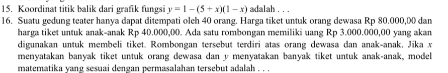 Koordinat titik balik dari grafik fungsi y=1-(5+x)(1-x) adalah . . . 
16. Suatu gedung teater hanya dapat ditempati oleh 40 orang. Harga tiket untuk orang dewasa Rp 80.000,00 dan 
harga tiket untuk anak-anak Rp 40.000,00. Ada satu rombongan memiliki uang Rp 3.000.000,00 yang akan 
digunakan untuk membeli tiket. Rombongan tersebut terdiri atas orang dewasa dan anak-anak. Jika x
menyatakan banyak tiket untuk orang dewasa dan y menyatakan banyak tiket untuk anak-anak, model 
matematika yang sesuai dengan permasalahan tersebut adalah . . .