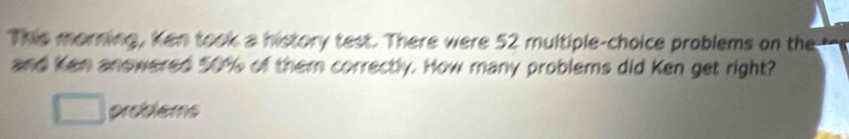 This morning, Ken took a history test. There were 52 multiple-choice problems on the 
and Ken anowered 50% of them correctly. How many problems did Ken get right? 
problems