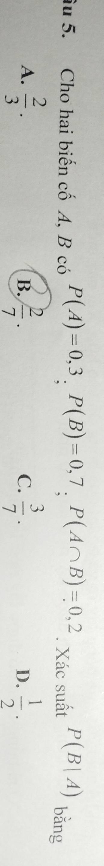 âu 5. Cho hai biến cố A, B có P(A)=0,3, P(B)=0,7, P(A∩ B)=0,2. Xác suất P(B|A)
bǎng
A.  2/3 .  2/7 .  3/7 .  1/2 . 
B.
C.
D.