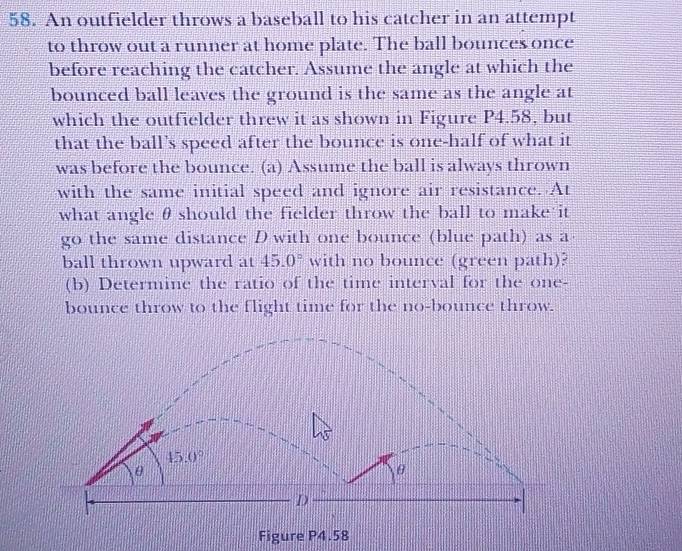 An outfielder throws a baseball to his catcher in an attempt
to throw out a runner at home plate. The ball bounces once
before reaching the catcher. Assume the angle at which the
bounced ball leaves the ground is the same as the angle at
which the outfielder threw it as shown in Figure P4.58, but
that the ball's speed after the bounce is one-half of what it
was before the bounce. (a) Assume the ball is always thrown
with the same initial speed and ignore air resistance. At
what angle θshould the fielder throw the ball to make it
go the same distance D with one bounce (blue path) as a
ball thrown upward at 45.0° with no bounce (green path)?
(b) Determine the ratio of the time interval for the one-
bounce throw to the flight time for the no-bounce throw.
Figure P4.58