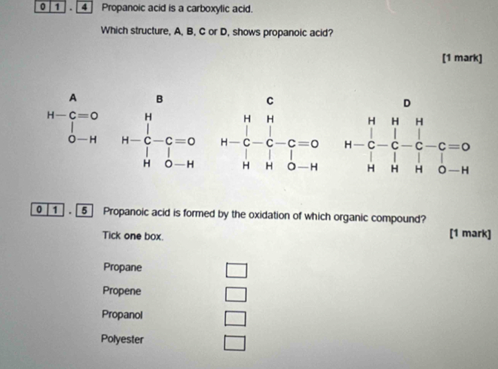 0 1 . 4] Propanoic acid is a carboxylic acid.
Which structure, A, B, C or D, shows propanoic acid?
[1 mark]
H-beginarrayr A Cendarray =0&H O-H&H-C-C=0 H0-Hendarray
0 1 . 5 Propanoic acid is formed by the oxidation of which organic compound?
Tick one box. [1 mark]
Propane
□
Propene
□
Propanol
□
Polyester □