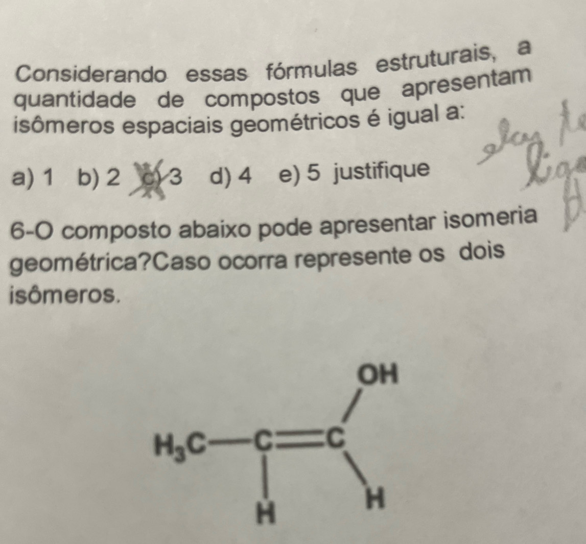 Considerando essas fórmulas estruturais, a
quantidade de compostos que apresentam
isômeros espaciais geométricos é igual a:
a) 1 b) 2 c) 3 d) 4 e) 5 justifique
6-0 composto abaixo pode apresentar isomeria
geométrica?Caso ocorra represente os dois
isômeros.
H_bc-c=cH=c□ _H^(OH)