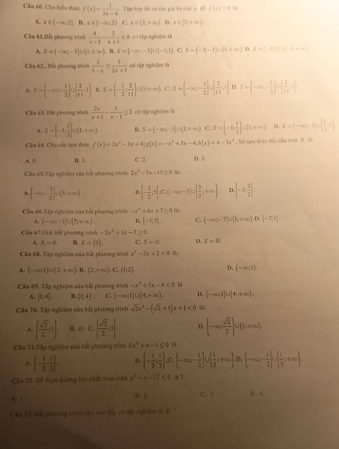 Cho biểu thức f(x)= 1/3x-6 . Tập hợp tất cả các giá trị của x đề f(x)≤ 0 lá
A. x∈ (-∈fty ;2]. B. x∈ (-∈fty ;2) C. x∈ (2;+∈fty ). D. x∈ [2;+∈fty ).
Câu 61.Bất phương trình  4/x-1 - 2/x+1 <0</tex> có tập nghiệm là
A. S=(-∈fty ;-3)∪ (1;+∈fty ). . B. S=(-∈fty ;-3)∪ (-1;1). C. S=(-3;-1)∪ (1;+∈fty ),D,S=(-3;1)∪ (-1;+∈fty )
Câu 62.. Bất phương trình  3/1-x ≥  5/2x+1  có tập nghiệm là
A. S=(-∈fty ,- 1/2 )∪ [ 2/11 ;1). B. S=(- 1/2 ; 2/11 )∪ (1;+∈fty ). C. S=(-∈fty ;- 1/2 ]∪ [ 2/11 ;1).D.S=(-∈fty ;- 1/2 )∪ ( 2/11 ;1)
Câu 63. Bất phương trình  2x/x+1 - 1/x-1 ≤ 2 có tập nghiệm là
A. S=(-1; 1/3 ]∪ (1;+∈fty ). B. S=(-∈fty ;-1]∪ (1;+∈fty ).C.S=(-1; 1/3 )∪ (1;+∈fty ). D. S=(-∈fty ;-1]∪ ( 1/3 ;1).
Câu 64. Cho các tam thức f(x)=2x^2-3x+4;g(x)=-x^2+3x-4;h(x)=4-3x^2. Số tam thức đổi dầu trên R là:
A. 0. B. 1. C. 2. D. 3.
Cầu 65.Tập nghiệm của bất phương trình: 2x^2-7x-15≥ 0 là:
A. (-∈fty ;- 3/2 ]∪ [5;+∈fty ). B. [- 3/2 ;5].C.(-∈fty ;-5]∪ [ 3/2 ;+∈fty ). D..[-5: 3/2 ].
Câu 66.Tập nghiệm của bất phương trình: -x^2+6x+7≥ 0 là:
A. (-∈fty ;-1]∪ [7;+∈fty ). B. [-1;7]. C. (-∈fty ;-7]∪ [1;+∈fty ) .D. [-7;1].
Câu 67.Giải bất phương trình -2x^2+3x-7≥ 0.
A. S=0. B. S= 0 . C. S=varnothing .
D. S=R.
Câu 68. Tập nghiệm của bất phương trình x^2-3x+2<0</tex> là:
D.
A. (-∈fty ;1)∪ (2;+∈fty ). B. (2;+∈fty ). C. (1;2). (-∈fty ;1).
Câu 69. Tập nghiệm của bất phương trình -x^2+5x-4<0</tex> là
A. [1;4]. B. (1;4). C. (-∈fty ;1)∪ (4;+∈fty ). D. (-∈fty ;1]∪ [4;+∈fty ).
Cầu 70. Tập nghiệm của bất phương trình sqrt(2)x^2-(sqrt(2)+1)x+1<0</tex> là:
A. ( sqrt(2)/2 ;1). B. ∅.C. [ sqrt(2)/2 ;1]. D. (-∈fty ; sqrt(2)/2 )∪ (1;+∈fty ).
Cầu 71.Tập nghiệm của bất phương trình 6x^2+x-1≤ 0 là
A. [- 1/2 ; 1/3 ]. (- 1/2 ; 1/3 )! .C.(-∈fty ;- 1/2 ) . ( 1/3 ;+∈fty ).D. (-∈fty ;- 1/2 ]∪ [ 1/3 ;+∈fty ).
B.
Câu 72. Số thực dương lớn nhất thỏa mãn x^2-x-12≤ 0 là?
A. 1
B.2 C. 3. D. 4.
Câu 73. Bất phương trình nào sau đây có tập nghiệm là R ?