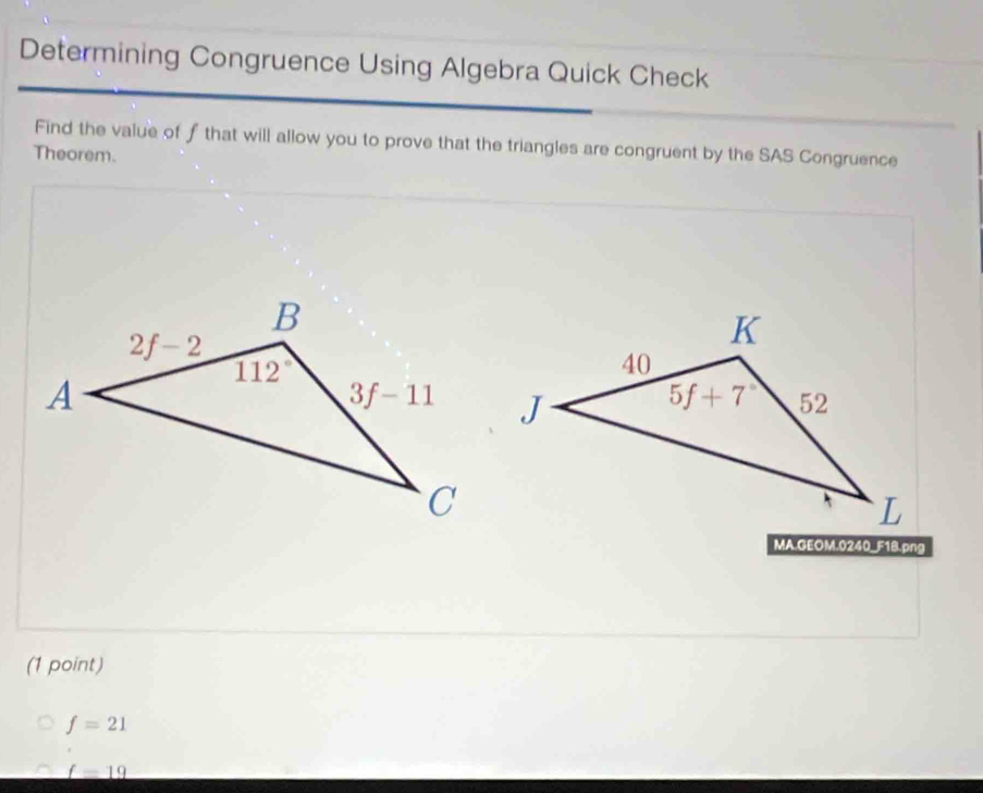 Determining Congruence Using Algebra Quick Check
Find the value of f that will allow you to prove that the triangles are congruent by the SAS Congruence
Theorem.
MA.GEOM.0240_F18.png
(1 point)
f=21
_ f=19