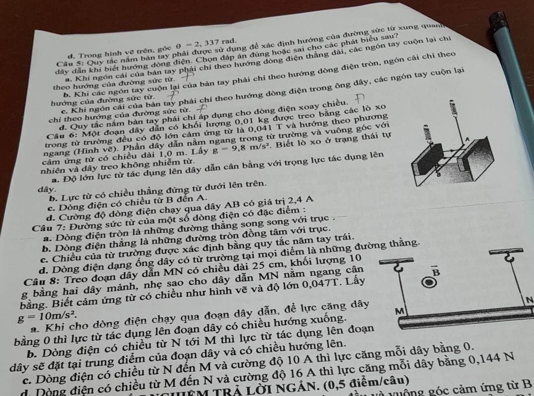 Quy tắc năm bàn tay F ởử dụng để xác định hướng của đường sức từ xung quanh
d. Trong hình vẽ trên, góc θ =2,337 rad.
dây dẫn khi biết hướng dòng điện. Chọn đáp án đúng hoặc sai cho các phát biểu sau?
a. Khi ngón cái của bản tay phải chỉ theo hướng dòng điện thăng dài, các ngón tay cuộn lại chỉ
b. Khi các ngón tay cuộn lại của bàn tay phải chỉ theo hướng dòng điện tròn, ngón cái chỉ theo
theo hướng của đường sức từ.
c. Khi ngón cái của bàn tay phải chỉ theo hướng dòng điện trong ông dây, các ngón tay cuộn lại
hướng của đường sức từ.
d. Quy tắc nắm bàn tay phải chỉ áp dụng cho dòng điện xoay chiều.
chỉ theo hướng của đường sức từ.
Câu 6: Một đoạn dây dẫn có khối lượng 0,01 kg được treo bằng các lò xo
trong từ trường đều có độ lớn cảm ứng từ là 0,041 T và hướng theo phương
ngang (Hình vẽ). Phần dây dẫn nằm ngang trong từ trường và vuông góc với
cảm ứng từ có chiều đài 1,0 m. Lấy g=9,8m/s^2. Biết lò xo ở trạng thái tự
nhiên và dây treo không nhiễm từ.
a. Độ lớn lực từ tác dụng lên dây dẫn cân bằng với trọng lực tác dụng lên
dây.
b. Lực từ có chiều thẳng đứng từ dưới lên trên.
c. Dòng điện có chiều từ B đến A.
d. Cường độ dòng điện chạy qua dây AB có giá trị 2,4 A
Câu 7: Đường sức từ của một số dòng điện có đặc điểm :
a. Dòng điện tròn là những đường thẳng song song với trục .
b. Dòng điện thẳng là những đường tròn đồng tâm với trục.
c. Chiều của từ trường được xác định bằng quy tắc năm tay trái.
d. Dòng điện dạng ống dây có từ trường tại mọi điểm là những đưg thắng.
Câu 8: Treo đoạn dây dẫn MN có chiều dài 25 cm, khối lượng 10
g bằng hai dây mảnh, nhẹ sao cho dây dẫn MN nằm ngang cân
bằng. Biết cảm ứng từ có chiều như hình vẽ và độ lớn 0,047T. Lấy
g=10m/s^2.
a. Khi cho dòng điện chạy qua đoạn dây dẫn, để lực căng dây
N
bằng 0 thì lực từ tác dụng lên đoạn dây có chiều hướng xuống.
b. Dòng điện có chiều từ N tới M thì lực từ tác dụng lên đoạ
dây sẽ đặt tại trung điểm của đoạn dây và có chiều hướng lên.
c. Dòng điện có chiều từ N đến M và cường độ 10 A thì lực căng mỗi dây bằng 0.
d. Dòng điện có chiều từ M đến N và cường độ 16 A thì lực căng mỗi dây bằng 0,144 N
UFM TRẢ LỜI NGÁN. (0,5 điểm/câu)
l à quộng góc cảm ứng từ B