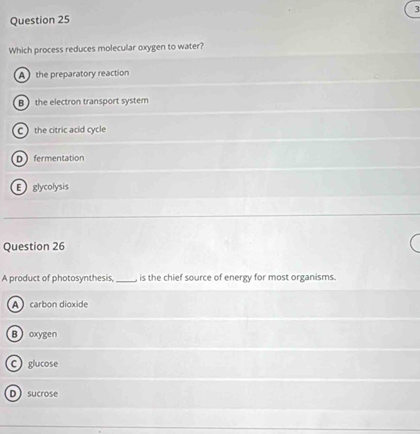 Which process reduces molecular oxygen to water?
A the preparatory reaction
B the electron transport system
C the citric acid cycle
Dfermentation
E glycolysis
Question 26
A product of photosynthesis, _, is the chief source of energy for most organisms.
A carbon dioxide
Boxygen
C glucose
Dsucrose
