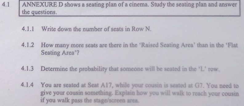 4.1 ANNEXURE D shows a seating plan of a cinema. Study the seating plan and answer 
the questions. 
4.1.1 Write down the number of seats in Row N. 
4.1.2 How many more seats are there in the ‘Raised Seating Area’ than in the ‘Flat 
Seating Area’? 
4.1.3 Determine the probability that someone will be seated in the ‘L’ row. 
4.1.4 You are seated at Seat A17, while your cousin is seated at G7. You need to 
give your cousin something. Explain how you will walk to reach your cousin 
if you walk pass the stage/screen area.