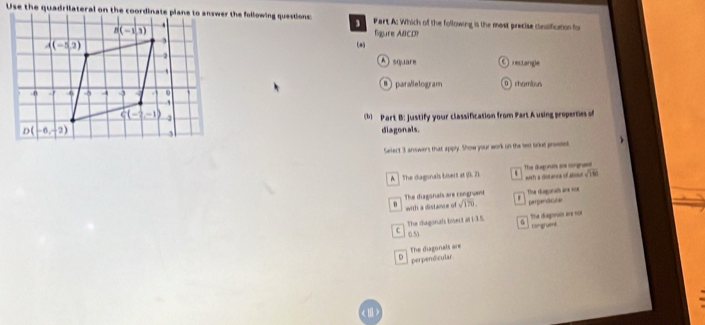 Which of the following is the most precise clessification for
ligure ABCD?
(a)
A square O rectangle
B parallelogram Drhambous
(b) Part B: justify your classification from Part A using properties of
diagonals.
Select 3 answers that apply. Show your work on the ten oriet prveses
A The diagonais bisers a(0,7) with a ristanca of abooe The diagonuts are congress
sqrt(180)
The diagonals are congruent
B  with a distance of sqrt(170). ' Thue disgonal ane nor pepntala
The diagonals bisect at i-3.5. The diagonor are noe
Congruent
C 1os
D perpendicular The diagonals are