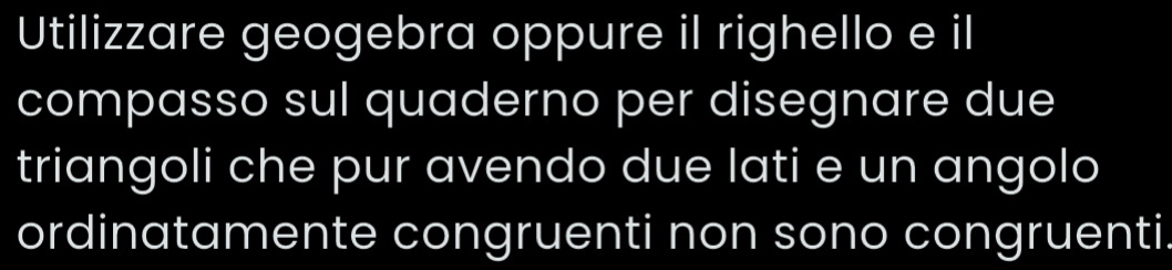 Utilizzare geogebra oppure il righello e il 
compasso sul quaderno per disegnare due 
triangoli che pur avendo due lati e un angolo 
ordinatamente congruenti non sono congruenti.