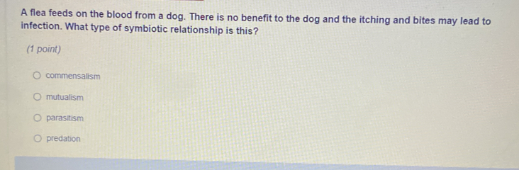 A flea feeds on the blood from a dog. There is no benefit to the dog and the itching and bites may lead to
infection. What type of symbiotic relationship is this?
(1 point)
commensalism
mutualism
parasitism
predation