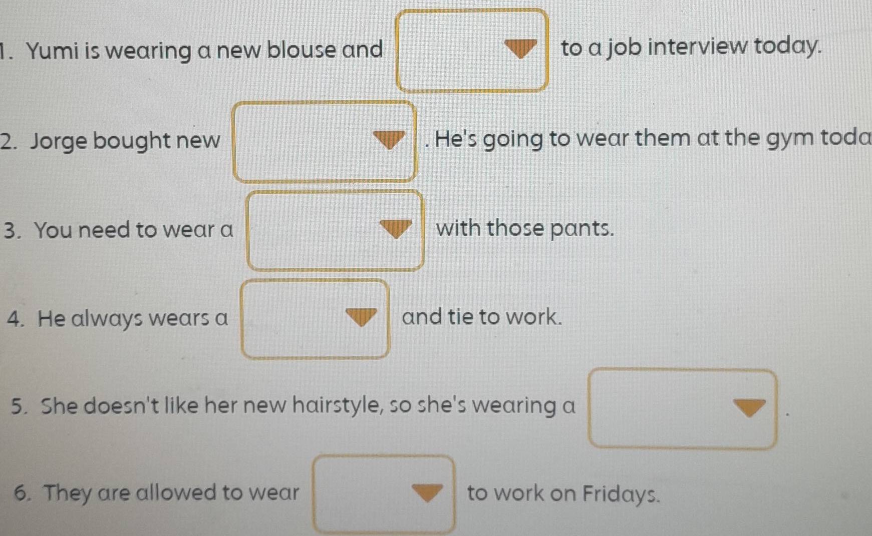 Yumi is wearing a new blouse and to a job interview today. 
2. Jorge bought new . He's going to wear them at the gym toda 
3. You need to wear a with those pants. 
4. He always wears a and tie to work. 
5. She doesn't like her new hairstyle, so she's wearing a 
6. They are allowed to wear to work on Fridays.