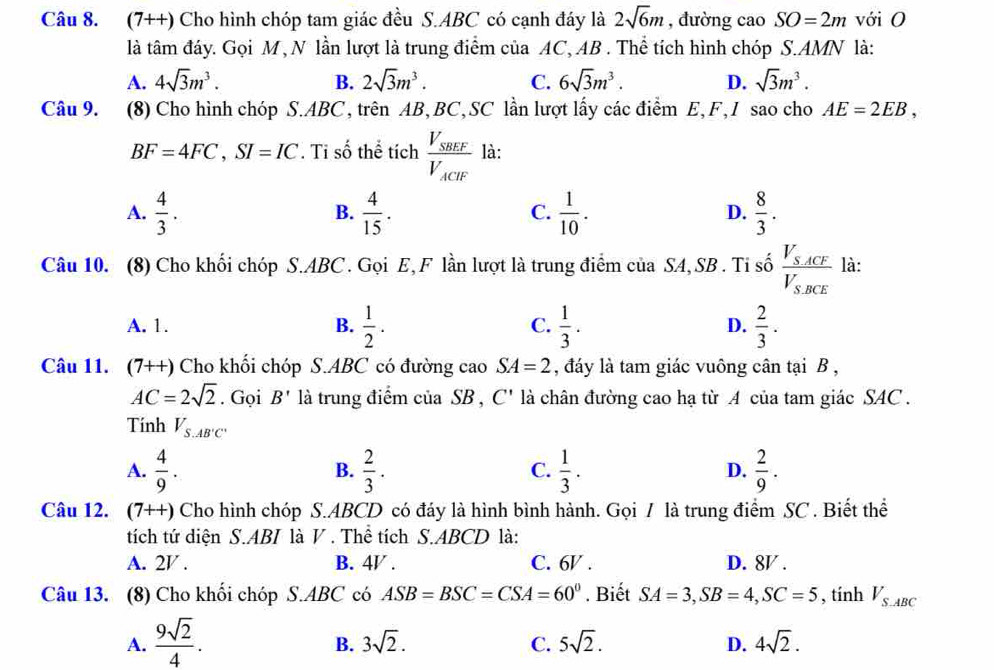 (7++) Cho hình chóp tam giác đều S.ABC có cạnh đáy là 2sqrt(6)m , đường cao SO=2m với O
là tâm đáy. Gọi M , N lần lượt là trung điểm của AC, AB . Thể tích hình chóp S.AMN là:
A. 4sqrt(3)m^3. B. 2sqrt(3)m^3. C. 6sqrt(3)m^3. D. sqrt(3)m^3.
Câu 9. (8) Cho hình chóp S.ABC, trên AB,BC,SC lần lượt lấy các điểm E,F,I sao cho AE=2EB,
BF=4FC,SI=IC. Ti số thể tích frac V_SBEFV_ACIF là:
A.  4/3 .  4/15 .  1/10 .  8/3 .
B.
C.
D.
Câu 10. (8) Cho khối chóp S.ABC. Gọi E,F lần lượt là trung điểm của SA,SB . Tỉ số frac V_SACFV_SBCE là:
A. 1. B.  1/2 .  1/3 .  2/3 .
C.
D.
Câu 11. (7++) Cho khối chóp S.ABC có đường cao SA=2 , đáy là tam giác vuông cân tại B ,
AC=2sqrt(2). Gọi B' là trung điểm của SB , C' là chân đường cao hạ từ A của tam giác SAC .
Tính V_S.AB'C'
A.  4/9 .  2/3 .  1/3 . D.  2/9 .
B.
C.
Câu 12. (7++) Cho hình chóp S.ABCD có đáy là hình bình hành. Gọi / là trung điểm SC . Biết thể
tích tứ diện S.ABI là V . Thể tích S.ABCD là:
A. 2V . B. 4V . C. 6V . D. 8V .
Câu 13. (8) Cho khối chóp S.ABC có ASB=BSC=CSA=60°. Biết SA=3,SB=4,SC=5 , tính V_S.ABC
A.  9sqrt(2)/4 .
B. 3sqrt(2). C. 5sqrt(2). D. 4sqrt(2).