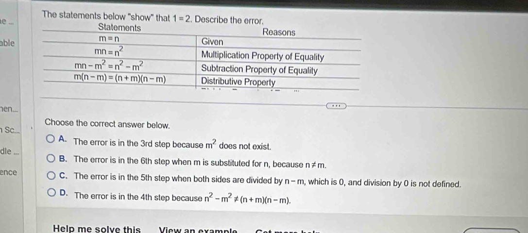 The statements below "show" that 1=2.Describe the error.
e ..
able
hen...
Choose the correct answer below.
Sc... m^2 does not exist.
A. The error is in the 3rd step because
dle ...
B. The error is in the 6th step when m is substituted for n, because n ≠m.
ence C. The error is in the 5th step when both sides are divided by n-m , which is 0, and division by 0 is not defined.
D. The error is in the 4th step because n^2-m^2!= (n+m)(n-m).
Help me solve this  View an ex a m p  k