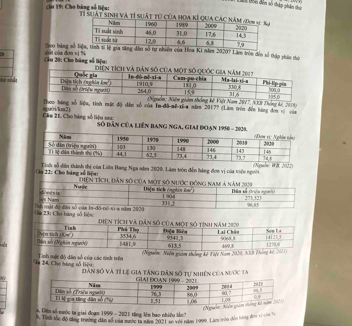 Lam trồn đên số thập phân thứ
Câu 19: Cho bảng số liệu:
Tỉ SUÁT SINH VÀ Tỉ SUÁT Tử CủA HOA KÌ Q
Theo bảng số n của Hoa Kì năm 2020? Làm tròn đến số thập phân thứ
20
nhất của đơn vị %
*  Câu 20: Cho bảng số liệu:
DIệN TÍCH và DâN SÓ 
thứ nhất
am 2017, NXB Thổng kê, 2018)
Theo bảng số liệu, tính mật độ dân số của In-đô-nê-xi-a năm 2017? (Làm tròn đến hàng đơn vị của
người/km2)
Câu 21. Cho bảng số liệu sau:
SÓ dân củA lIÊN BAnG nGA, GIAI ĐOẠN 1950 - 2020
(Nguồn: WB, 2022)
Tính số dân thành thị của Liên Bang Nga năm 2020. Làm tròn đến hàng đơn vị của triệu người.
Cu 22: Cho bảng số liệu:
D
Cu 23: Cho bảng số liệu:
DIệN tÍcH v
biết
Tính mật độ dân số của các tỉnh trên (Nguồn: Niên giám thống kê Việt Nam 2020, NXB Thống
Câu 24. Cho bảng số liệu:
dân số và tỉ lệ gia tăng dân số tự nhiên của nước ta
ời)
(Nguồ
u a, Dân số nước ta giai đoạn 1999 - 2021 tăng lên bao nhiêu lần?
b, Tính tốc độ tăng trưởng dân số của nước ta năm 2021 so với năm 1999. Làm tròn đền hàng đơn vị của 9%