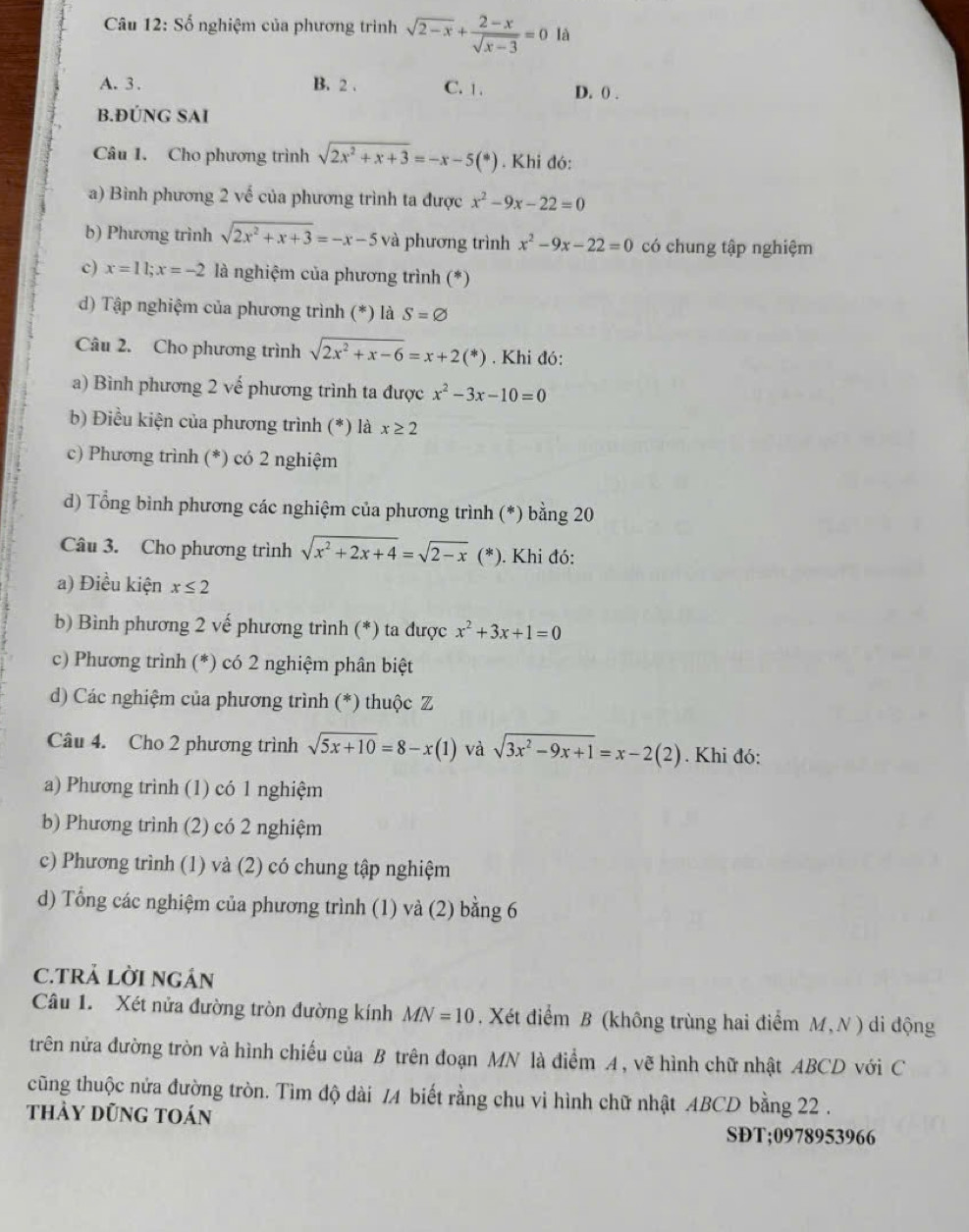 Câu 12:Shat o nghiệm của phương trình sqrt(2-x)+ (2-x)/sqrt(x-3) =0 là
A. 3 . B. 2 . C. 1 . D. 0 .
B.ĐÚNG SAI
Câu 1. Cho phương trình sqrt(2x^2+x+3)=-x-5(*). Khi đó:
a) Bình phương 2 vế của phương trình ta được x^2-9x-22=0
b) Phương trình sqrt(2x^2+x+3)=-x-5 và phương trình x^2-9x-22=0 có chung tập nghiệm
c) x=11;x=-2 là nghiệm của phương trình (*)
d) Tập nghiệm của phương trình (*) là S=varnothing
Câu 2. Cho phương trình sqrt(2x^2+x-6)=x+2(*). Khi đó:
a) Bình phương 2 vế phương trình ta được x^2-3x-10=0
b) Điều kiện của phương trình (*) là x≥ 2
c) Phương trình (*) có 2 nghiệm
d) Tổng bình phương các nghiệm của phương trình (*) bằng 20
Câu 3. Cho phương trình sqrt(x^2+2x+4)=sqrt(2-x) (*). Khi đó:
a) Điều kiện x≤ 2
b) Bình phương 2 vế phương trình (*) ta được x^2+3x+1=0
c) Phương trình (*) có 2 nghiệm phân biệt
d) Các nghiệm của phương trình (*) thuộc Z
Câu 4. Cho 2 phương trình sqrt(5x+10)=8-x(1) và sqrt(3x^2-9x+1)=x-2(2). Khi đó:
a) Phương trình (1) có 1 nghiệm
b) Phương trình (2) có 2 nghiệm
c) Phương trình (1) và (2) có chung tập nghiệm
d) Tổng các nghiệm của phương trình (1) và (2) bằng 6
C.TRẢ LỜI NGÁN
Câu 1. Xét nửa đường tròn đường kính MN=10. Xét điểm B (không trùng hai điểm M,N ) di động
trên nửa đường tròn và hình chiếu của B trên đoạn MN là điểm A , vẽ hình chữ nhật ABCD với C
cũng thuộc nửa đường tròn. Tìm độ dài /A biết rằng chu vi hình chữ nhật ABCD bằng 22 .
thảy dũng toán
SĐT;0978953966