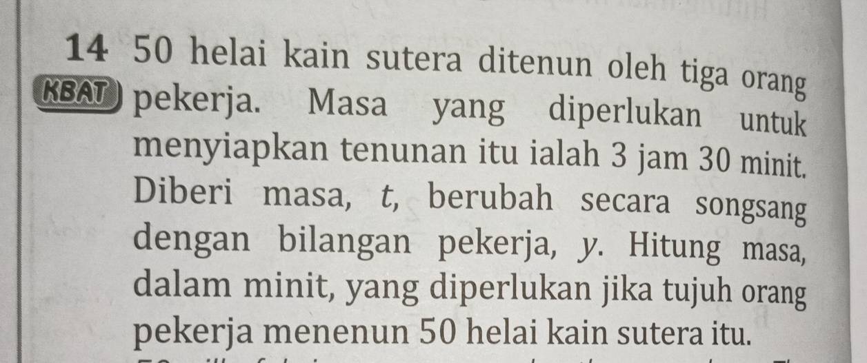 14 50 helai kain sutera ditenun oleh tiga orang 
KBAT) pekerja. Masa yang diperlukan untuk 
menyiapkan tenunan itu ialah 3 jam 30 minit. 
Diberi masa, t, berubah secara songsang 
dengan bilangan pekerja, y. Hitung masa, 
dalam minit, yang diperlukan jika tujuh orang 
pekerja menenun 50 helai kain sutera itu.