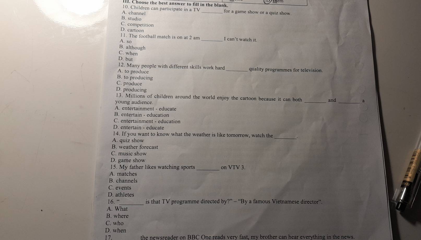 IIl. Choose the best answer to fill in the blank.
10. Children can participate in a TV _for a game show or a quiz show.
A. channel
B. studio
C. competition
D. cartoon
11. The football match is on at 2 am _I can’t watch it.
A. so
B. although
C. when
D. but
12. Many people with different skills work hard_ quality programmes for television.
A. to produce
B. to producing
C. produce
D. producing
13. Millions of children around the world enjoy the cartoon because it can both
young audience. _and_ a
A. entertainment - educate
B. entertain - education
C. entertainment - education
D. entertain - educate
14. If you want to know what the weather is like tomorrow, watch the _.
A. quiz show
B. weather forecast
C. music show
D. game show
15. My father likes watching sports _on VTV 3.
A. matches
B. channels
C. events
D. athletes
16. “_ is that TV programme directed by?” - “By a famous Vietnamese director”.
A. What
B. where
C. who
D. when
17. the newsreader on BBC One reads very fast, my brother can hear everything in the news.