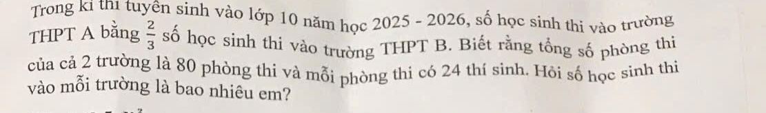 Trong ki th1 tuyên sinh vào lớp 10 năm học 2025 - 2026, số học sinh thi vào trường 
THPT A bằng  2/3  số học sinh thi vào trường THPT B. Biết rằng tổng số phòng thị 
của cả 2 trường là 80 phòng thi và mỗi phòng thi có 24 thí sinh. Hỏi số học sinh thi 
vào mỗi trường là bao nhiêu em?