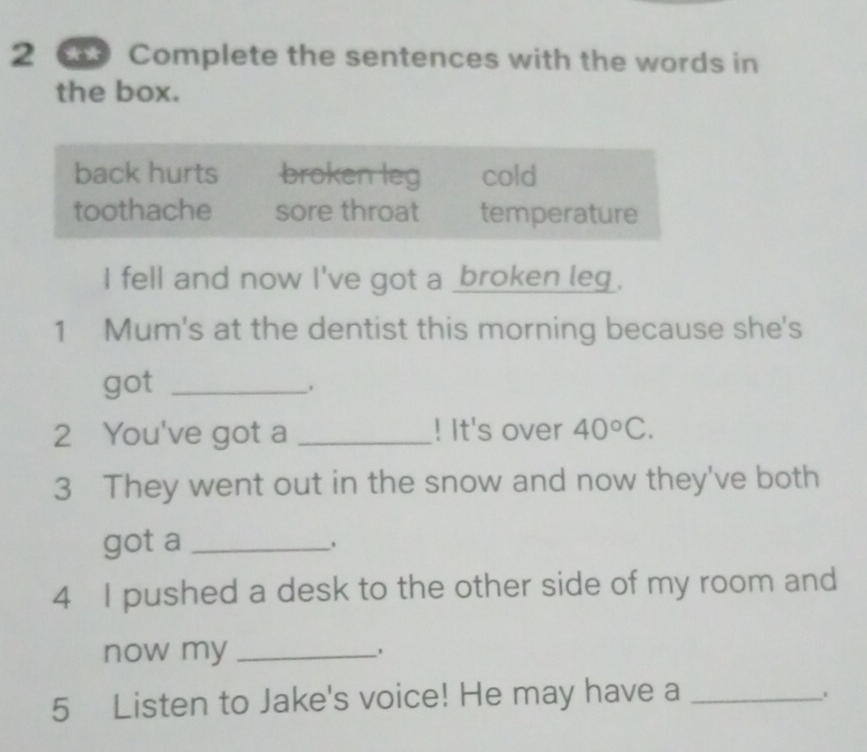 Complete the sentences with the words in 
the box. 
back hurts broken leg cold 
toothache sore throat temperature 
I fell and now I've got a broken leg. 
1 Mum's at the dentist this morning because she's 
got_ 
2 You've got a _! It's over 40°C. 
3 They went out in the snow and now they've both 
got a_ 
4 I pushed a desk to the other side of my room and 
now my_ 
5 Listen to Jake's voice! He may have a_