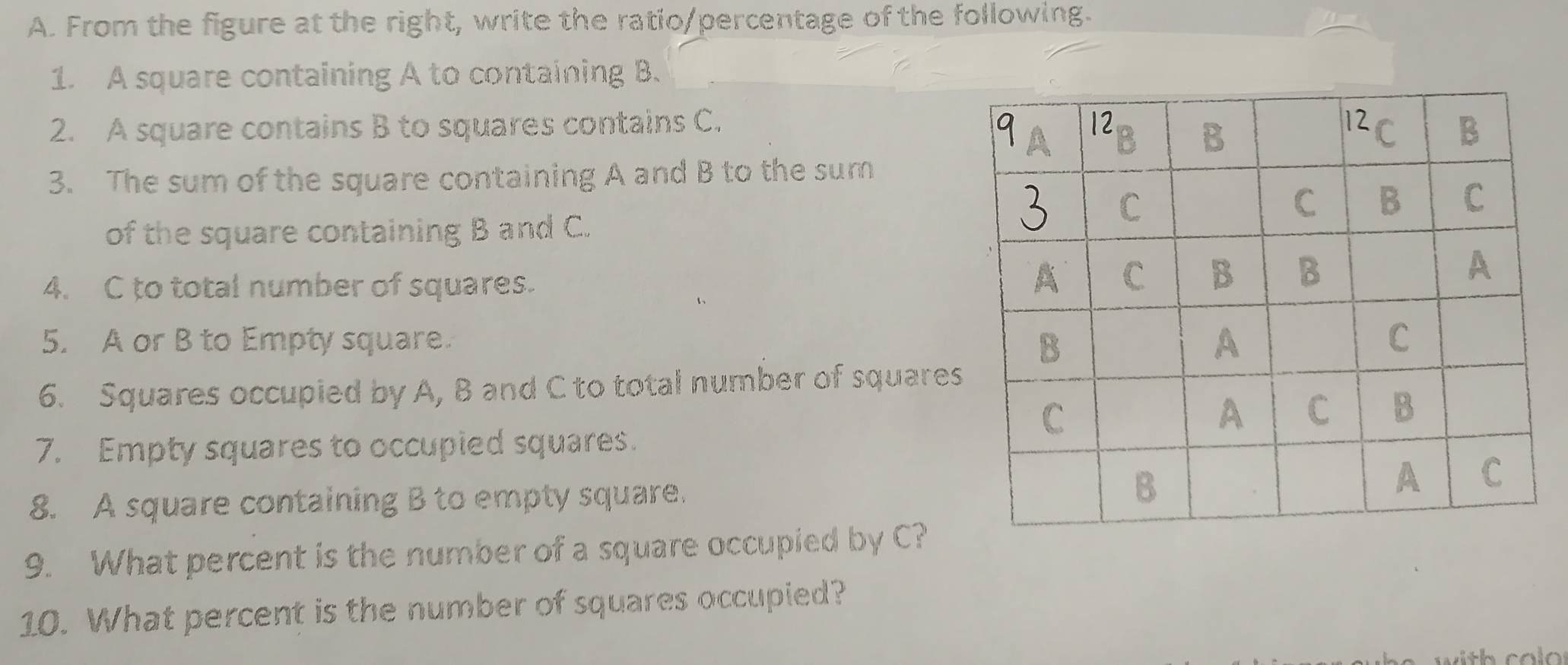 From the figure at the right, write the ratio/percentage of the following. 
1. A square containing A to containing B. 
2. A square contains B to squares contains C. 
3. The sum of the square containing A and B to the sum 
of the square containing B and C. 
4. C to total number of squares. 
5. A or B to Empty square. 
6. Squares occupied by A, B and C to total number of squares 
7. Empty squares to occupied squares. 
8. A square containing B to empty square. 
9. What percent is the number of a square occupied by C? 
10. What percent is the number of squares occupied? 
with col