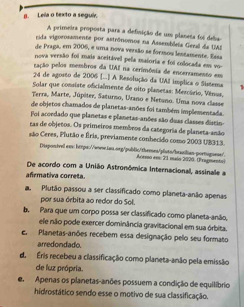 Leia o texto a seguir.
A primeira proposta para a definição de um planeta foi deba
tida vigorosamente por astrônomos na Assembleia Geral da UA1
de Praga, em 2006, e uma nova versão se formou lentamente. Essa
nova versão foi mais aceitável pela maioria e foi colocada em vo-
pação pelos membros da UAI na cerimônia de encerramento em
24 de agosto de 2006 [...] A Resolução da UAI implica o Sistema 1
Solar que consiste oficialmente de oito planetas: Mercúrio, Vênus,
Terra, Marte, Júpiter, Saturno, Urano e Netuno. Uma nova classe
de objetos chamados de planetas-anões foi também implementada.
Foi acordado que planetas e planetas-anões são duas classes distín-
tas de objetos. Os primeiros membros da categoria de planeta-anão
são Ceres, Plutão e Éris, previamente conhecido como 2003 UB313.
Disponivel em: https://www.iau.org/public/themes/pluto/brazilian-portuguese/.
Acesso em: 21 maio 2020. (Fragmento)
De acordo com a União Astronômica Internacional, assinale a
afirmativa correta.
a. Plutão passou a ser classificado como planeta-anão apenas
por sua órbita ao redor do Sol.
b. Para que um corpo possa ser classificado como planeta-anão,
ele não pode exercer dominância gravitacional em sua órbita.
c. Planetas-anões recebem essa designação pelo seu formato
arredondado.
d. Éris recebeu a classificação como planeta-anão pela emissão
de luz própria.
e Apenas os planetas-anões possuem a condição de equilíbrio
hidrostático sendo esse o motivo de sua classificação.