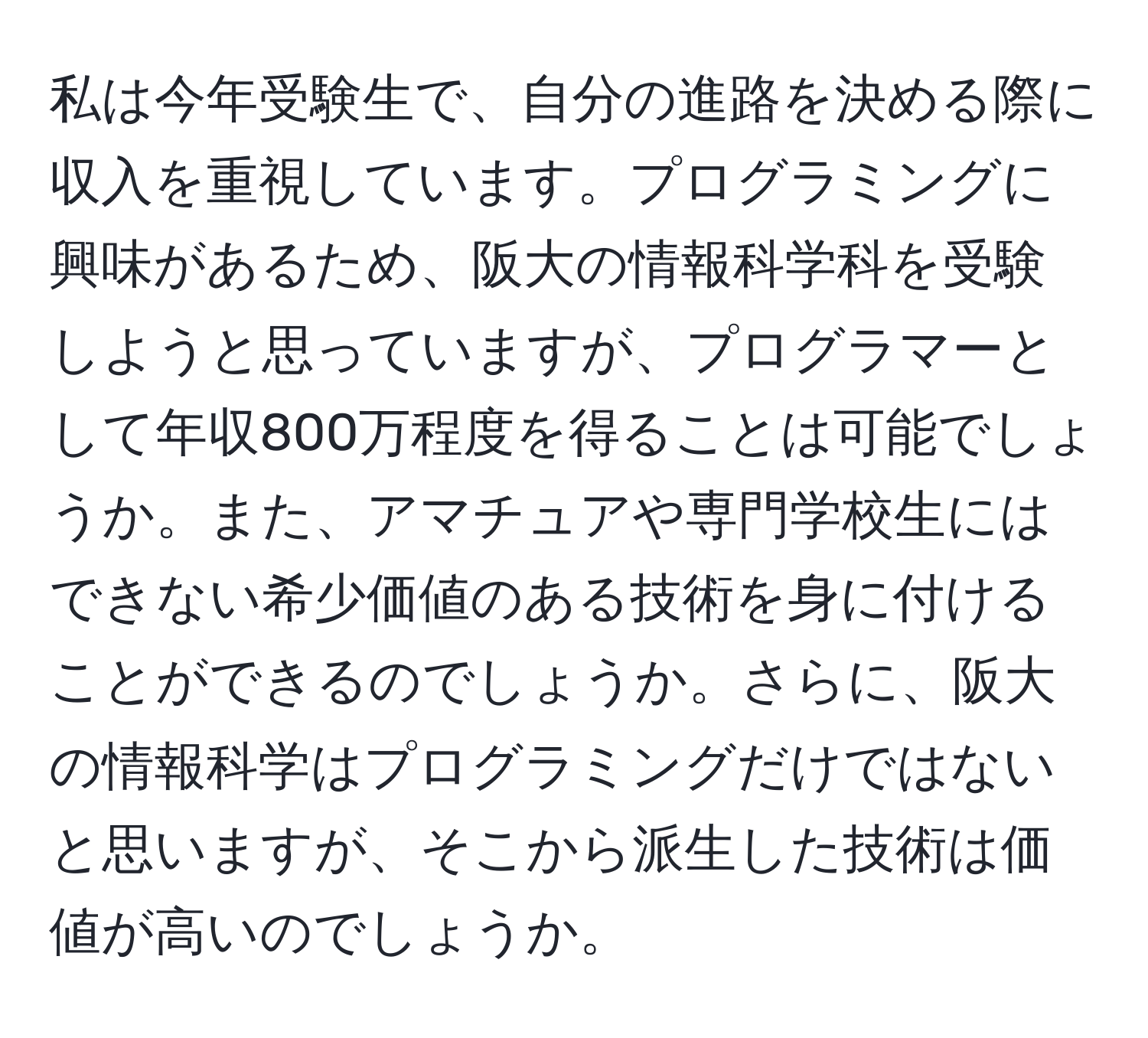 私は今年受験生で、自分の進路を決める際に収入を重視しています。プログラミングに興味があるため、阪大の情報科学科を受験しようと思っていますが、プログラマーとして年収800万程度を得ることは可能でしょうか。また、アマチュアや専門学校生にはできない希少価値のある技術を身に付けることができるのでしょうか。さらに、阪大の情報科学はプログラミングだけではないと思いますが、そこから派生した技術は価値が高いのでしょうか。