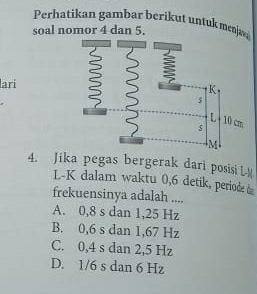 Perhatikan gambar berikut untuk mek
soal nomor 4 dan 5.
lari
4. Jika pegas bergerak dari posisi L
L-K dalam waktu 0,6 detik, periode 
frekuensinya adalah ....
A. 0,8 s dan 1,25 Hz
B. 0,6 s dan 1,67 Hz
C. 0,4 s dan 2,5 Hz
D. 1/6 s dan 6 Hz