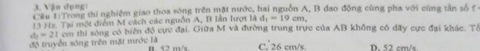 Vận dụng:
Cầu 1:Troag thí nghiệm giao thoa sóng trên mặt nước, hai nguồn A, B đao động cùng pha với cùng tần số f
13 Hz. Tại một điểm M cách các nguồn A, B Iần lượt là d_1=19cm,
d_2=21 cm thi sông có biển độ cực đại. Giữa M và đường trung trực của AB không có dãy cực đại khác. Tổ
độ truyền sông trên mặt nước là n < 2 m/s C. 26 cm/s. D. 52 cm/s