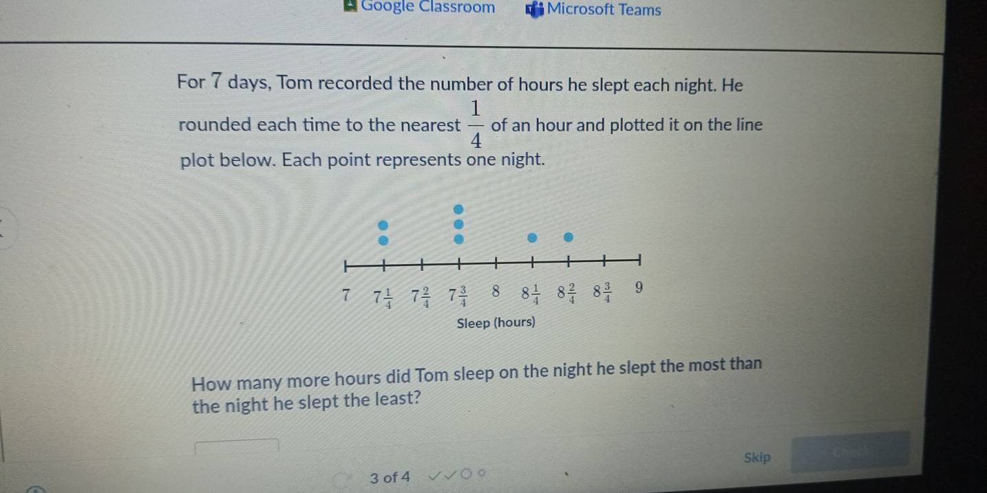 Google Classroom Microsoft Teams
For 7 days, Tom recorded the number of hours he slept each night. He
rounded each time to the nearest  1/4  of an hour and plotted it on the line
plot below. Each point represents one night.
How many more hours did Tom sleep on the night he slept the most than
the night he slept the least?
Skip
3 of 4