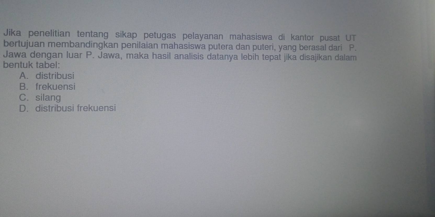 Jika penelitian tentang sikap petugas pelayanan mahasiswa di kantor pusat UT
bertujuan membandingkan penilaian mahasiswa putera dan puteri, yang berasal dari P.
Jawa dengan luar P. Jawa, maka hasil analisis datanya lebih tepat jika disajikan dalam
bentuk tabel:
A. distribusi
B. frekuensi
C.silang
D. distribusi frekuensi