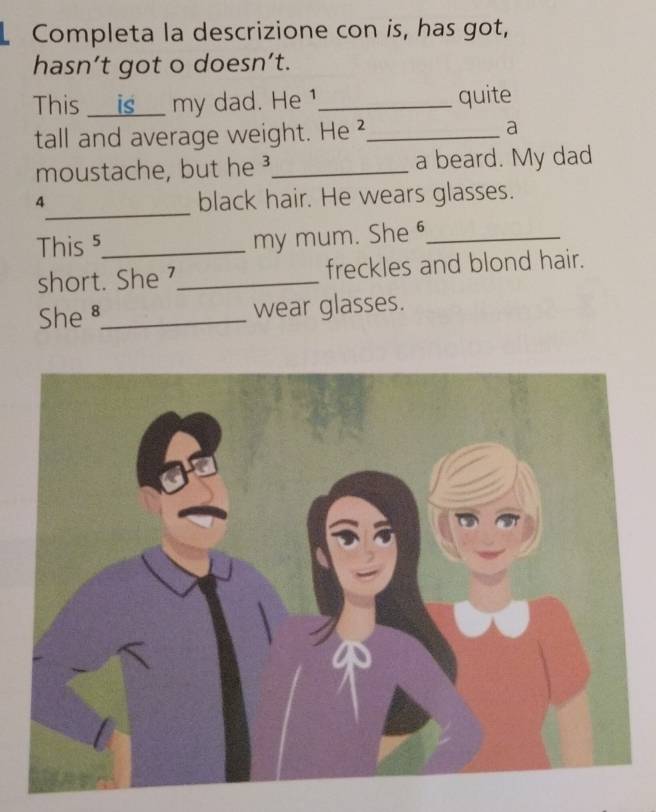 Completa la descrizione con is, has got, 
hasn’t got o doesn’t. 
This is my dad. He 1 _quite 
tall and average weight. He ²_ a 
moustache, but he _a beard. My dad 
_
4 black hair. He wears glasses. 
This ⁵_ my mum. She _ 
short. She⁷_ freckles and blond hair. 
She _wear glasses.