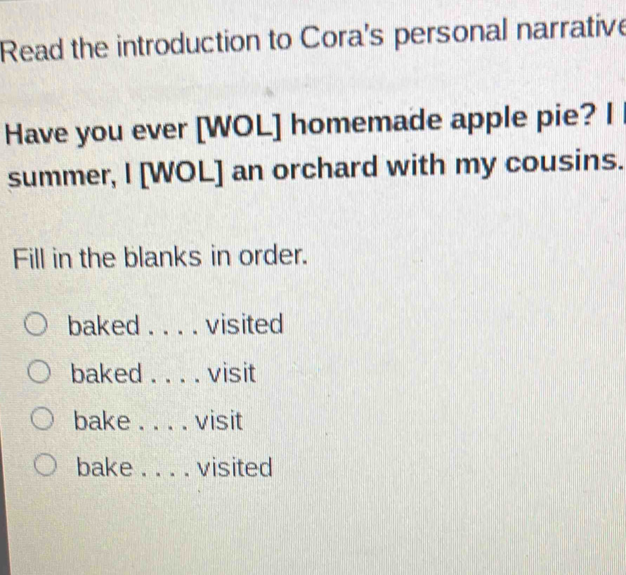 Read the introduction to Cora's personal narrative 
Have you ever [WOL] homemade apple pie? I 
summer, I [WOL] an orchard with my cousins. 
Fill in the blanks in order. 
baked ._ . visited 
baked _visit 
bake _visit 
bake _visited