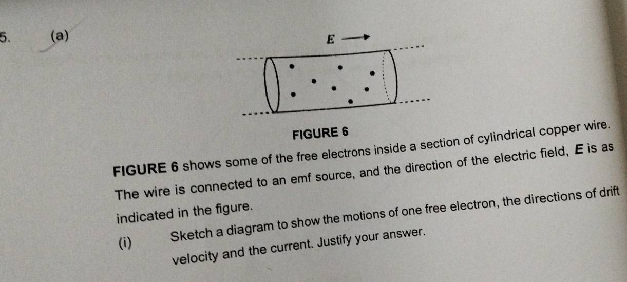 FIGURE 6 shows some of the free electrons inside a section of cylindrical copper wire. 
The wire is connected to an emf source, and the direction of the electric field, E is as 
indicated in the figure. 
(i) 
Sketch a diagram to show the motions of one free electron, the directions of drift 
velocity and the current. Justify your answer.