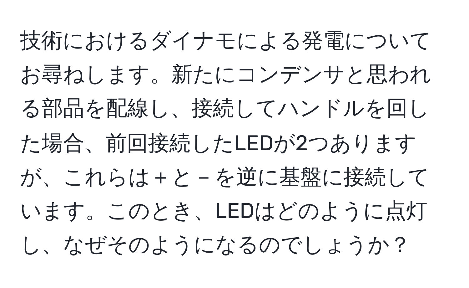 技術におけるダイナモによる発電についてお尋ねします。新たにコンデンサと思われる部品を配線し、接続してハンドルを回した場合、前回接続したLEDが2つありますが、これらは＋と－を逆に基盤に接続しています。このとき、LEDはどのように点灯し、なぜそのようになるのでしょうか？