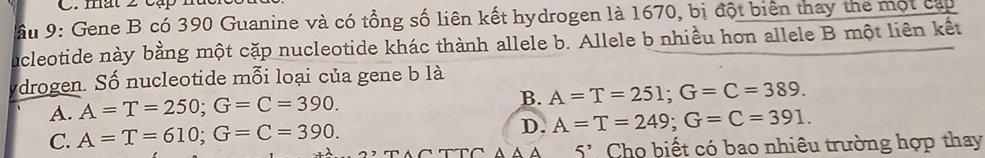 mất 2 cặp
ầu 9: Gene B có 390 Guanine và có tổng số liên kết hydrogen là 1670, bị đột biển thay the một cáp
ucleotide này bằng một cặp nucleotide khác thành allele b. Allele b nhiều hon allele B một liên kết
drogen. Số nucleotide mỗi loại của gene b là
A. A=T=250; G=C=390.
B. A=T=251; G=C=389.
C. A=T=610; G=C=390.
D. A=T=249; G=C=391. 
5^, Cho biết có bao nhiêu trường hợp thay