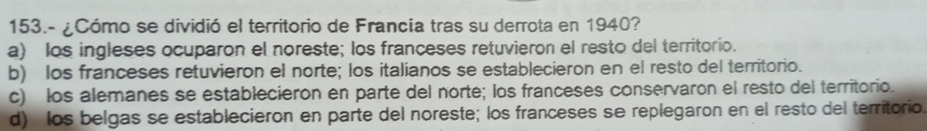 153.- ¿Cómo se dividió el territorio de Francia tras su derrota en 1940?
a) los ingleses ocuparon el noreste; los franceses retuvieron el resto del territorio.
b) los franceses retuvieron el norte; los italianos se establecieron en el resto del territorio.
c) los alemanes se establecieron en parte del norte; los franceses conservaron el resto del territorio.
d) los belgas se establecieron en parte del noreste; los franceses se replegaron en el resto del territorio.