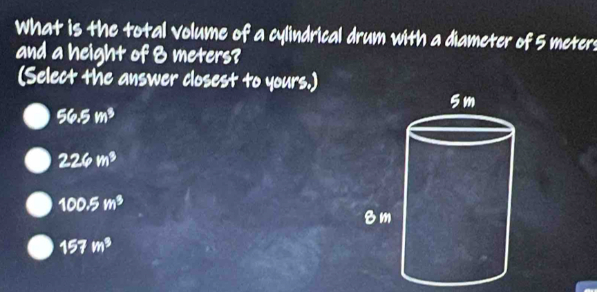 What is the total volume of a cylindrical drum with a diameter of 5 meter :
and a height of 8 meters?
(Select the answer closest to yours.)
56.5m^3
226m^3
100.5m^3
157m^3