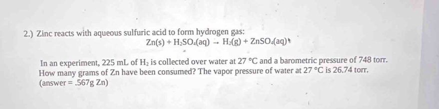 2.) Zinc reacts with aqueous sulfuric acid to form hydrogen gas:
Zn(s)+H_2SO_4(aq)to H_2(g)+ZnSO_4(aq) 5 
In an experiment, 225 mL of H_2 is collected over water at 27°C and a barometric pressure of 748 torr. 
How many grams of Zn have been consumed? The vapor pressure of water at 27°C is 26.74 torr. 
(answer =.567gZn)