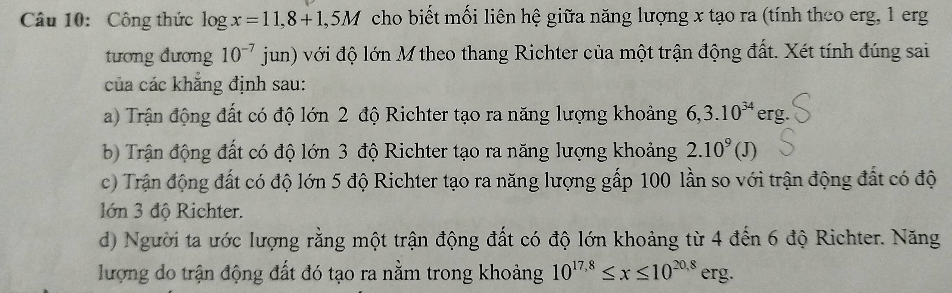 Công thức log x=11,8+1,5M cho biết mối liên hệ giữa năng lượng x tạo ra (tính theo erg, 1 erg
tương đương 10^(-7)jun) với độ lớn M theo thang Richter của một trận động đất. Xét tính đúng sai
của các khắng định sau:
a) Trận động đất có độ lớn 2 độ Richter tạo ra năng lượng khoảng 6, 3.10^(34) ∈ rg.
b) Trận động đất có độ lớn 3 độ Richter tạo ra năng lượng khoảng 2.10^9(J)
c) Trận động đất có độ lớn 5 độ Richter tạo ra năng lượng gấp 100 lần so với trận động đất có độ
lớn 3 độ Richter.
d) Người ta ước lượng rằng một trận động đất có độ lớn khoảng từ 4 đến 6 độ Richter. Năng
lượng do trận động đất đó tạo ra nằm trong khoảng 10^(17,8)≤ x≤ 10^(20,8)erg.